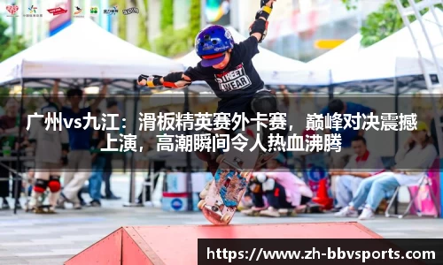 广州vs九江：滑板精英赛外卡赛，巅峰对决震撼上演，高潮瞬间令人热血沸腾